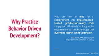 @jessicamauerhan | #ATO2016
Why Practice
Behavior Driven
Development?
“You can turn an idea for a
requirement into implemented,
tested, production-ready code
simply and effectively, as long as the
requirement is specific enough that
everyone knows what’s going on.”
Dan North, “What’s in a Story”
http://dannorth.net/whats-in-a-story
 