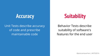 @jessicamauerhan | #ATO2016
Accuracy
Unit Tests describe accuracy
of code and prescribe
maintainable code
Suitability
Behavior Tests describe
suitability of software's
features for the end user
 