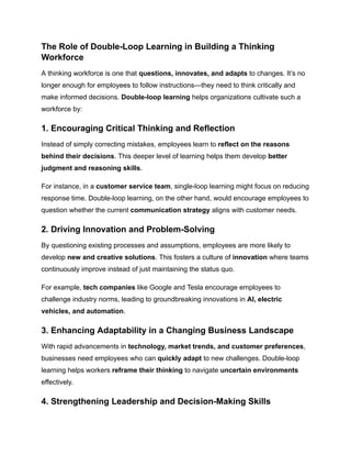 The Role of Double-Loop Learning in Building a Thinking
Workforce
A thinking workforce is one that questions, innovates, and adapts to changes. It’s no
longer enough for employees to follow instructions—they need to think critically and
make informed decisions. Double-loop learning helps organizations cultivate such a
workforce by:
1. Encouraging Critical Thinking and Reflection
Instead of simply correcting mistakes, employees learn to reflect on the reasons
behind their decisions. This deeper level of learning helps them develop better
judgment and reasoning skills.
For instance, in a customer service team, single-loop learning might focus on reducing
response time. Double-loop learning, on the other hand, would encourage employees to
question whether the current communication strategy aligns with customer needs.
2. Driving Innovation and Problem-Solving
By questioning existing processes and assumptions, employees are more likely to
develop new and creative solutions. This fosters a culture of innovation where teams
continuously improve instead of just maintaining the status quo.
For example, tech companies like Google and Tesla encourage employees to
challenge industry norms, leading to groundbreaking innovations in AI, electric
vehicles, and automation.
3. Enhancing Adaptability in a Changing Business Landscape
With rapid advancements in technology, market trends, and customer preferences,
businesses need employees who can quickly adapt to new challenges. Double-loop
learning helps workers reframe their thinking to navigate uncertain environments
effectively.
4. Strengthening Leadership and Decision-Making Skills
 