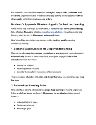 Future leaders must be able to question strategies, analyze risks, and make bold
decisions. Organizations that invest in double-loop learning create leaders who think
strategically rather than simply execute orders.
MaxLearn’s Approach: Microlearning with Double-Loop Learning
While double-loop learning is a powerful tool, it needs the right training methodology
to be effective. MaxLearn, a leading microlearning platform, integrates double-loop
learning principles into its AI-powered training solutions.
Here’s how MaxLearn helps organizations build a thinking workforce using
double-loop learning:
1. Scenario-Based Learning for Deeper Understanding
MaxLearn’s microlearning modules use real-world scenarios that require learners to
think critically. Instead of memorizing facts, employees engage in interactive
simulations where they must:
●​ Identify the problem
●​ Analyze possible solutions
●​ Consider the long-term implications of their decisions
This encourages a habit of reflection and deeper learning, essential for double-loop
learning.
2. Personalized Learning Paths
One-size-fits-all training often reinforces single-loop learning by making employees
follow predefined steps. MaxLearn’s AI-powered personalization tailors content
based on:
●​ Individual learning styles
●​ Performance history
●​ Knowledge gaps
 