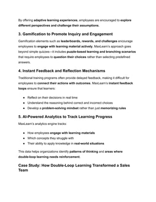 By offering adaptive learning experiences, employees are encouraged to explore
different perspectives and challenge their assumptions.
3. Gamification to Promote Inquiry and Engagement
Gamification elements such as leaderboards, rewards, and challenges encourage
employees to engage with learning material actively. MaxLearn’s approach goes
beyond simple quizzes—it includes puzzle-based learning and branching scenarios
that require employees to question their choices rather than selecting predefined
answers.
4. Instant Feedback and Reflection Mechanisms
Traditional training programs often provide delayed feedback, making it difficult for
employees to connect their actions with outcomes. MaxLearn’s instant feedback
loops ensure that learners:
●​ Reflect on their decisions in real time
●​ Understand the reasoning behind correct and incorrect choices
●​ Develop a problem-solving mindset rather than just memorizing rules
5. AI-Powered Analytics to Track Learning Progress
MaxLearn’s analytics engine tracks:
●​ How employees engage with learning materials
●​ Which concepts they struggle with
●​ Their ability to apply knowledge in real-world situations
This data helps organizations identify patterns of thinking and areas where
double-loop learning needs reinforcement.
Case Study: How Double-Loop Learning Transformed a Sales
Team
 