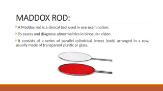 MADDOX ROD:
A Maddox rod is a clinical tool used in eye examination.
To assess and diagnose abnormalities in binocular vision.
It consists of a series of parallel cylindrical lenses (rods) arranged in a row,
usually made of transparent plastic or glass.
 