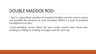 DOUBLE MADDOX ROD:
Test is a specialized variation of standard Maddox rod test used to assess
and quantify the presence of cyclo-deviation; Which is a type of torsional
misalignment of eyes.
Cyclo-deviation occurs when the eyes rotate around their visual axes
leading to a tilting or twisting of images seen by each eye.
 