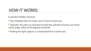 HOW IT WORKS:
In double Maddox rod test;
Two Maddox rods are used, one in front of each eye.
Typically, the rods are oriented so that the cylindrical lenses are at the
same angle, often at 90 degrees (vertical)
Making the light appear as a horizontal line in both eyes.
 