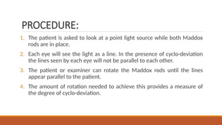 PROCEDURE:
1. The patient is asked to look at a point light source while both Maddox
rods are in place.
2. Each eye will see the light as a line. In the presence of cyclo-deviation
the lines seen by each eye will not be parallel to each other.
3. The patient or examiner can rotate the Maddox rods until the lines
appear parallel to the patient.
4. The amount of rotation needed to achieve this provides a measure of
the degree of cyclo-deviation.
 