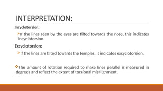 INTERPRETATION:
Incyclotorsion:
If the lines seen by the eyes are tilted towards the nose, this indicates
incyclotorsion.
Excyclotorsion:
If the lines are tilted towards the temples, it indicates excyclotorsion.
The amount of rotation required to make lines parallel is measured in
degrees and reflect the extent of torsional misalignment.
 