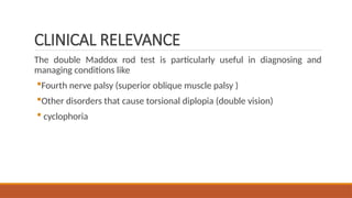CLINICAL RELEVANCE
The double Maddox rod test is particularly useful in diagnosing and
managing conditions like
Fourth nerve palsy (superior oblique muscle palsy )
Other disorders that cause torsional diplopia (double vision)
 cyclophoria
 