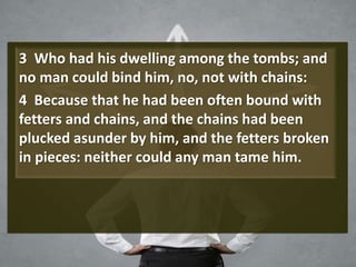 3 Who had his dwelling among the tombs; and
no man could bind him, no, not with chains:
4 Because that he had been often bound with
fetters and chains, and the chains had been
plucked asunder by him, and the fetters broken
in pieces: neither could any man tame him.
 