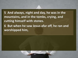 5 And always, night and day, he was in the
mountains, and in the tombs, crying, and
cutting himself with stones.
6 But when he saw Jesus afar off, he ran and
worshipped him,
 
