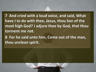 7 And cried with a loud voice, and said, What
have I to do with thee, Jesus, thou Son of the
most high God? I adjure thee by God, that thou
torment me not.
8 For he said unto him, Come out of the man,
thou unclean spirit.
 
