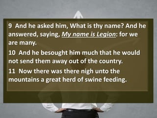 9 And he asked him, What is thy name? And he
answered, saying, My name is Legion: for we
are many.
10 And he besought him much that he would
not send them away out of the country.
11 Now there was there nigh unto the
mountains a great herd of swine feeding.
 