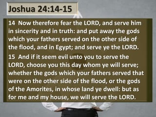Joshua 24:14-15
14 Now therefore fear the LORD, and serve him
in sincerity and in truth: and put away the gods
which your fathers served on the other side of
the flood, and in Egypt; and serve ye the LORD.
15 And if it seem evil unto you to serve the
LORD, choose you this day whom ye will serve;
whether the gods which your fathers served that
were on the other side of the flood, or the gods
of the Amorites, in whose land ye dwell: but as
for me and my house, we will serve the LORD.
 