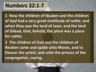Numbers 32:1-7
1 Now the children of Reuben and the children
of Gad had a very great multitude of cattle: and
when they saw the land of Jazer, and the land
of Gilead, that, behold, the place was a place
for cattle;
2 The children of Gad and the children of
Reuben came and spake unto Moses, and to
Eleazar the priest, and unto the princes of the
congregation, saying,
 