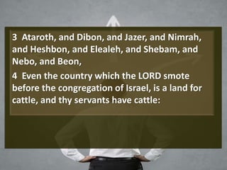 3 Ataroth, and Dibon, and Jazer, and Nimrah,
and Heshbon, and Elealeh, and Shebam, and
Nebo, and Beon,
4 Even the country which the LORD smote
before the congregation of Israel, is a land for
cattle, and thy servants have cattle:
 