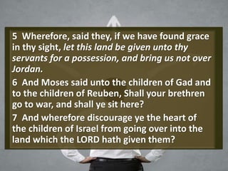 5 Wherefore, said they, if we have found grace
in thy sight, let this land be given unto thy
servants for a possession, and bring us not over
Jordan.
6 And Moses said unto the children of Gad and
to the children of Reuben, Shall your brethren
go to war, and shall ye sit here?
7 And wherefore discourage ye the heart of
the children of Israel from going over into the
land which the LORD hath given them?
 