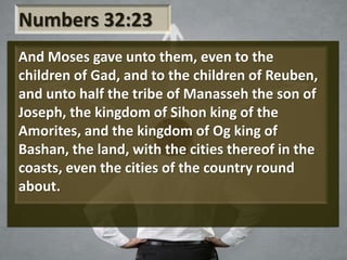 Numbers 32:23
And Moses gave unto them, even to the
children of Gad, and to the children of Reuben,
and unto half the tribe of Manasseh the son of
Joseph, the kingdom of Sihon king of the
Amorites, and the kingdom of Og king of
Bashan, the land, with the cities thereof in the
coasts, even the cities of the country round
about.
 