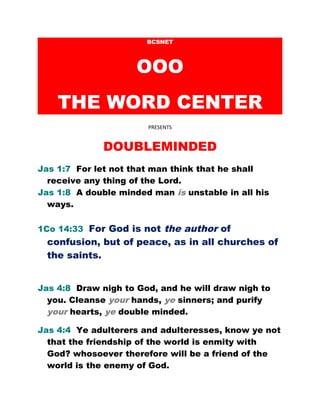 BCSNET
OOO
THE WORD CENTER
PRESENTS
DOUBLEMINDED
Jas 1:7 For let not that man think that he shall
receive any thing of the Lord.
Jas 1:8 A double minded man is unstable in all his
ways.
1Co 14:33 For God is not the author of
confusion, but of peace, as in all churches of
the saints.
Jas 4:8 Draw nigh to God, and he will draw nigh to
you. Cleanse your hands, ye sinners; and purify
your hearts, ye double minded.
Jas 4:4 Ye adulterers and adulteresses, know ye not
that the friendship of the world is enmity with
God? whosoever therefore will be a friend of the
world is the enemy of God.
 