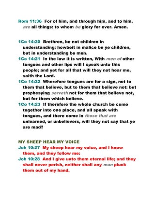 Rom 11:36 For of him, and through him, and to him,
are all things: to whom be glory for ever. Amen.
1Co 14:20 Brethren, be not children in
understanding: howbeit in malice be ye children,
but in understanding be men.
1Co 14:21 In the law it is written, With men of other
tongues and other lips will I speak unto this
people; and yet for all that will they not hear me,
saith the Lord.
1Co 14:22 Wherefore tongues are for a sign, not to
them that believe, but to them that believe not: but
prophesying serveth not for them that believe not,
but for them which believe.
1Co 14:23 If therefore the whole church be come
together into one place, and all speak with
tongues, and there come in those that are
unlearned, or unbelievers, will they not say that ye
are mad?
MY SHEEP HEAR MY VOICE
Joh 10:27 My sheep hear my voice, and I know
them, and they follow me:
Joh 10:28 And I give unto them eternal life; and they
shall never perish, neither shall any man pluck
them out of my hand.
 