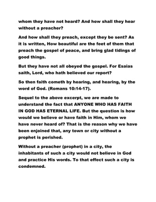 whom they have not heard? And how shall they hear
without a preacher?
And how shall they preach, except they be sent? As
it is written, How beautiful are the feet of them that
preach the gospel of peace, and bring glad tidings of
good things.
But they have not all obeyed the gospel. For Esaias
saith, Lord, who hath believed our report?
So then faith cometh by hearing, and hearing, by the
word of God. (Romans 10:14-17).
Sequel to the above excerpt, we are made to
understand the fact that ANYONE WHO HAS FAITH
IN GOD HAS ETERNAL LIFE. But the question is how
would we believe or have faith in Him, whom we
have never heard of? That is the reason why we have
been enjoined that, any town or city without a
prophet is perished.
Without a preacher (prophet) in a city, the
inhabitants of such a city would not believe in God
and practice His words. To that effect such a city is
condemned.
 