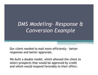 DMS Modeling– Response &
        Conversion Example


Our client needed to mail more efficiently – better
responses and better approvals.

We built a double model, which allowed the client to
select prospects that would be approved by credit
and which would respond favorably to their offers.
 