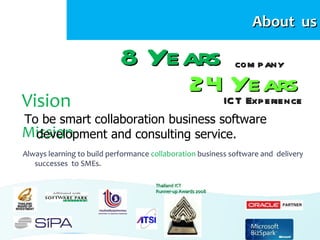 About us

                            8 Years                           com p any
                                                    24ICYears
Vision                                                  T Exp erience
To be smart collaboration business software
Mission
  development and consulting service.
Always learning to build performance collaboration business software and delivery
   successes to SMEs.

                                      Thailand ICT
                                      Runner-up Awards 2008
 
