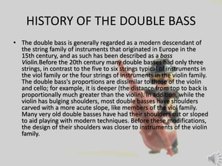 HISTORY OF THE DOUBLE BASS
• The double bass is generally regarded as a modern descendant of
the string family of instruments that originated in Europe in the
15th century, and as such has been described as a bass
Violin.Before the 20th century many double basses had only three
strings, in contrast to the five to six strings typical of instruments in
the viol family or the four strings of instruments in the violin family.
The double bass's proportions are dissimilar to those of the violin
and cello; for example, it is deeper (the distance from top to back is
proportionally much greater than the violin). In addition, while the
violin has bulging shoulders, most double basses have shoulders
carved with a more acute slope, like members of the viol family.
Many very old double basses have had their shoulders cut or sloped
to aid playing with modern techniques. Before these modifications,
the design of their shoulders was closer to instruments of the violin
family.
 