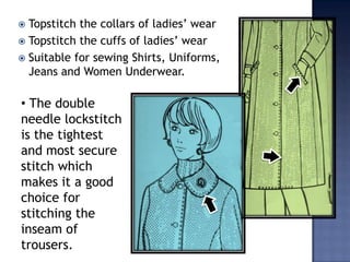   Sew skirt box pleatsTopstitch the collars of ladies’ wearTopstitch the cuffs of ladies’ wearSuitable for sewing Shirts, Uniforms, Jeans and Women Underwear. The double     needle lockstitch is the tightest and most secure stitch which makes it a good choice for stitching the inseam of trousers.Machine featuresݺߣ type presser foot capable of preventing loose stitchesThread trimming mechanism with twin bobbinsThread tension controller equipments to produce even stitches