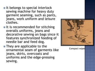 AdvantagesLockstitch machines are versatile and can be used for a variety of operations Compare to all other stitch types, this class uses the least amount of thread and produces the flattest stitch.it is reversibleThe double needle lockstitch is the tightest and most secure stitch.It is the only stitch formation that can be backstitched if the ends need to be secured.It is non-ravelling.Good handLies flat on the fabric