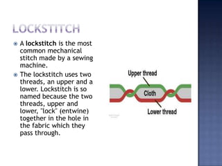 LockstitchA lockstitch is the most common mechanical stitch made by a sewing machine.The lockstitch uses two threads, an upper and a lower. Lockstitch is so named because the two threads, upper and lower, "lock" (entwine) together in the hole in the fabric which they pass through.