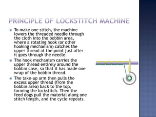 Principle of lockstitch machineTo make one stitch, the machine lowers the threaded needle through the cloth into the bobbin area, where a rotating hook (or other hooking mechanism) catches the upper thread at the point just after it goes through the needle.The hook mechanism carries the upper thread entirely around the bobbin case, so that it has made one wrap of the bobbin thread.The take-up arm then pulls the excess upper thread (from the bobbin area) back to the top, forming the lockstitch. Then the feed dogs pull the material along one stitch length, and the cycle repeats.