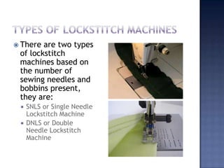 Types of lockstitch machinesThere are two types of lockstitch machines based on the number of sewing needles and bobbins present, they are:SNLS or Single Needle Lockstitch MachineDNLS or Double Needle Lockstitch Machine