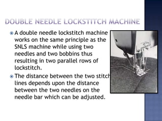 Double needle lockstitch machineA double needle lockstitch machine works on the same principle as the SNLS machine while using two needles and two bobbins thus resulting in two parallel rows of lockstitch.The distance between the two stitch lines depends upon the distance between the two needles on the needle bar which can be adjusted.