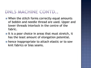 DNLS machine contd..When the stitch forms correctly equal amounts of bobbin and needle thread are used. Upper and lower threads interlock in the centre of the fabric.It is a poor choice in areas that must stretch, it has the least amount of elongation potential. hence inappropriate to attach elastic or to sow knit fabrics or bias seams.