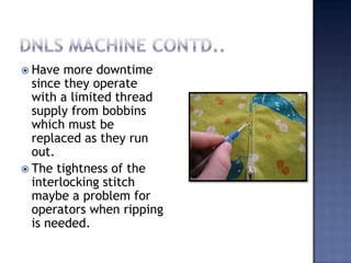 Dnls machine contd..Have more downtime since they operate with a limited thread supply from bobbins which must be replaced as they run out. The tightness of the interlocking stitch maybe a problem for operators when ripping is needed.