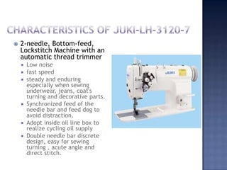 Characteristics of juki-lh-3120-72-needle, Bottom-feed, Lockstitch Machine with an automatic thread trimmerLow noisefast speedsteady and enduring especially when sewing underwear, jeans, coat's turning and decorative parts.Synchronized feed of the needle bar and feed dog to avoid distraction.Adopt inside oil line box to realize cycling oil supplyDouble needle bar discrete design, easy for sewing turning , acute angle and direct stitch.