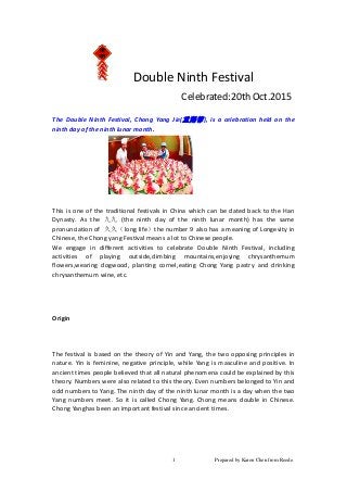 Prepared by Karen Chen from Reede.1
Double Ninth Festival
Celebrated:20th Oct.2015
The Double Ninth Festival, Chong Yang Jie(重陽節), is a celebration held on the
ninth day of the ninth lunar month.
This is one of the traditional festivals in China which can be dated back to the Han
Dynasty. As the 九九 (the ninth day of the ninth lunar month) has the same
pronunciation of 久久（long life）the number 9 also has a meaning of Longevity in
Chinese, the Chong yang Festival means a lot to Chinese people.
We engage in different activities to celebrate Double Ninth Festival, including
activities of playing outside,climbing mountains,enjoying chrysanthemum
flowers,wearing dogwood, planting cornel,eating Chong Yang pastry and drinking
chrysanthemum wine, etc.
Origin
The festival is based on the theory of Yin and Yang, the two opposing principles in
nature. Yin is feminine, negative principle, while Yang is masculine and positive. In
ancient times people believed that all natural phenomena could be explained by this
theory. Numbers were also related to this theory. Even numbers belonged to Yin and
odd numbers to Yang. The ninth day of the ninth lunar month is a day when the two
Yang numbers meet. So it is called Chong Yang. Chong means double in Chinese.
Chong Yanghas been an important festival since ancient times.
 