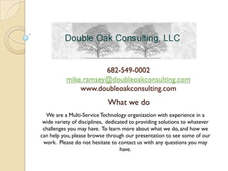 682-549-0002
           mike.ramsey@doubleoakconsulting.com
               www.doubleoakconsulting.com
                             What we do
  We are a Multi-Service Technology organization with experience in a
 wide variety of disciplines, dedicated to providing solutions to whatever
 challenges you may have. To learn more about what we do, and how we
can help you, please browse through our presentation to see some of our
 work. Please do not hesitate to contact us with any questions you may
                                    have.
 
