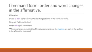 Command form: order and word changes
in the affirmative.
Affirmative:
Envoie-la-moi! (send it to me, the me changes to moi in the command form)
Dis-le-lui! (Tell it to him/her)
Mettez-les-y (put them there)
**The me changes to moi in the affirmative command and the hyphens are part of the spelling
in the affirmative command.
 
