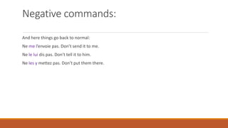 Negative commands:
And here things go back to normal:
Ne me l’envoie pas. Don’t send it to me.
Ne le lui dis pas. Don’t tell it to him.
Ne les y mettez pas. Don’t put them there.
 