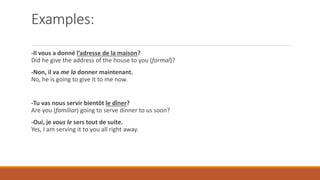 Examples:
-Il vous a donné l’adresse de la maison?
Did he give the address of the house to you (formal)?
-Non, il va me la donner maintenant.
No, he is going to give it to me now.
-Tu vas nous servir bientôt le dîner?
Are you (familiar) going to serve dinner to us soon?
-Oui, je vous le sers tout de suite.
Yes, I am serving it to you all right away.
 