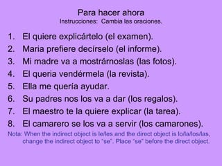 Para hacer ahora Instrucciones: Cambia las oraciones. El quiere explic á rtelo (el examen). Maria prefiere dec í rselo (el informe). Mi madre va a mostr á rnoslas (las fotos). El queria vend é rmela (la revista). Ella me quer í a ayudar. Su padres nos los va a dar (los regalos). El maestro te la quiere explicar (la tarea). El camarero se los va a servir (los camarones). Nota: When the indirect object is le/les and the direct object is lo/la/los/las, change the indirect object to “se”. Place “se” before the direct object.