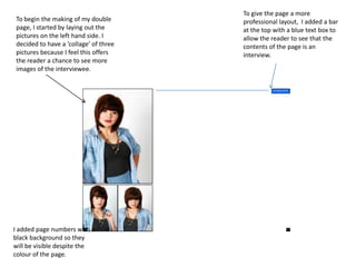 To give the page a more professional layout,  I added a bar at the top with a blue text box to allow the reader to see that the contents of the page is an interview.To begin the making of my double page, I started by laying out the pictures on the left hand side. I decided to have a ‘collage’ of three pictures because I feel this offers the reader a chance to see more images of the interviewee. I added page numbers with a black background so they will be visible despite the colour of the page.