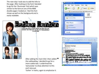The next step I took was to add the title to the page. After looking on Da Font I decided to go for the ‘Illuminate’ font which was similar to the font on one of the NME double pages I looked at. I feel the font shows up well on the background and is easily readable.After adding the main title I then added the subheading, I decided to go for a more subtle text. I underlined the ‘exclusively’ to draw attention to this and I also put ‘Esther’ in italics, again to emphasise it.