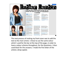The next process of making my front cover was to add the text to the main article. I chose to use the same colour which I used for the bar at the top of the page, in order to have a colour scheme throughout, for the Questions. I then used black for the answers. I made the first letter of the article a drop capital.