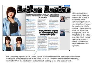 After completing my main article I began on the text box. I chose to have other artists commenting on Esther’s new solo album. I began by creating the title for the box. I chose white to stand out against the background. I then put the photos of the artists and placed their names next to the photos. I placed a black bar to separate the two artist opinions.After completing my main article, I found a quote that I thought would be appealing to the audience and dropped it into the space I left in the article. I used the same font for this as the main heading, ‘illuminate’ I think it looks attractive and stands out, breaking up the large blocks of text.