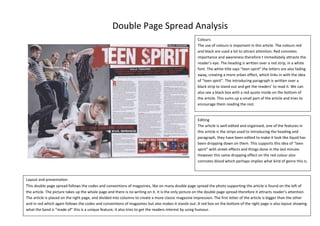 Double Page Spread Analysis
Colours
The use of colours is important in this article. The colours red
and black are used a lot to attract attention. Red connotes
importance and awareness therefore t immediately attracts the
reader’s eye. The heading is written over a red strip, in a white
font. The white title says “teen spirit” the letters are also fading
away, creating a more urban effect, which links in with the idea
of “teen spirit”. The introducing paragraph is written over a
black strip to stand out and get the readers’ to read it. We can
also see a black box with a red quote inside on the bottom of
the article. This sums up a small part of the article and tries to
encourage them reading the rest.

Editing
The article is well edited and organised, one of the features in
this article is the strips used to introducing the heading and
paragraph, they have been edited to make it look like liquid has
been dropping down on them. This supports this idea of “teen
spirit” with street effects and things done in the last minute.
However this same dropping effect on the red colour also
connotes blood which perhaps implies what kind of genre this is.

Layout and presentation
This double page spread follows the codes and conventions of magazines, like on many double page spread the photo supporting the article is found on the left of
the article. The picture takes up the whole page and there is no writing on it. It is the only picture on the double page spread therefore it attracts reader’s attention.
The article is placed on the right page, and divided into columns to create a more classic magazine impression. The first letter of the article is bigger than the other
and in red which again follows the codes and conventions of magazines but also makes it stands out. A red box on the bottom of the right page is also layout showing
what the band is “made of” this is a unique feature; it also tries to get the readers interest by using humour.

 