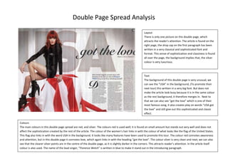 Double Page Spread Analysis
Layout
There is only one picture on this double page, which
attracts the reader’s attention. The article is found on the
right page, the drop cap on the first paragraph has been
written in a very classical and sophisticated font and
format. This sense of sophistication and classiness is found
all over the page, the background implies that, the silver
colour is very luxurious.

Text
The background of this double page is very unusual, we
can see the “USA” in the background, (To promote their
next tour) this written in a very big font. But does not
make the article look busy because it is in the same colour
as the rest background, it therefore merges in. Next to
that we can also see “got the love” which is one of their
most famous song, it also creates play on words “USA got
the love” and still give out this sophisticated and classic
effect.
Colours
The main colours in this double page spread are red, and silver. The colours red is used well; it is found on small amount but stands out very well and does not
affect the sophistication created by the rest of the article. The colour of the women’s hair links in with the colour of what looks like the flag of the United States.
This flag also links in with the word USA in the background. It looks like many features have been used to promote this tour. The colour red connotes awareness
and attention, but in this double page it connotes love, which again links in with the heading “got the love”. The colour silver is very clean and neat; we can also
see that the clearer silver points are in the centre of the double page, as it is slightly darker in the corners. This attracts reader’s attention. In the article itself
colour is also used. The name of the lead singer, “Florence Welch” is written in blue to make it stand out in the introducing paragraph.

 