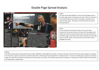 Double Page Spread Analysis
Layout
The main article about Metallica is found on the left page; where as
the other page seems to be based on the artist. There is a small red ox
on the bottom right corner which is illustrated as “frontline” and is
about the lead singer. The pictures on the left and the text box are
very symmetrical.

Colour
In this article like many others the colour red is used to show
importance. We can see red lines on the top of the two pages, which
makes the rest of the article stand out. Red is also used on the box on
the bottom right, it may attracts the reader’s attention and encourage
them to read the article. In the article its self red has been used to
highlights key words.

Editing
The text box featuring the articling about the lead singer of Metallica is tilted slightly to the right; it creates the impression that the text box has been dropped on the page at
the last minute. It gives an impression of untidiness which links in with the genre put forward which is rock/heavy metal. The picture in double page is spread across the two
pages; this makes the artist look more dominant as the photo take a lot of space. This therefore shows order of importance in comparison to others member of the band who
are represented in smaller photos.

 