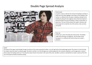 Double Page Spread Analysis
Article quote
A quote is used as a title for this article, this heading is writing in a
white font over black highlight. Every letter of the heading is also
written in a different font, this gives a rebellious attitude to the
heading. By doing this the magazine shows what kind of genre is
being promoted, this kind of heading is unique to alternative, or
pop music. This sort of font attracts the reader’s attention and
encourages him to read the rest of the article, it also connotes
anonymity.

Drop cap
A drop cap is used in the body text of the article. This follows
codes and convention of magazines. The first letter of the
paragraph is in a different font which attracts the reader’s
attention.

Layout
The layout of this page is well thought through, the photo of the artiste presented Lily Allen, is on the right side of the double page spread. This means it is the first thing
the readers would see when turning the page. The article is written in on the left page over a white background, this connotes emptiness, and the page lacks in colours,
which makes the heading stands out. The only bit of colour found in the article in the name of the artist. Lily Allen is written in red bold font to make it stand out from the
rest of the black and white monotone writing.

 