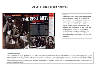 Layout and presentationThe article is presented on the right page, this is the page that the readers immediately sees when turning the page, and therefore attracts his attention. The left page is used to present picture of the lead singer and another one of a member of the band. Hierarchy is also presented as the picture of the lead singer is bigger which makes him dominant.  The title of the page is covering both pages, the heading is even tilt a small amount to create rebellious attitude as it does not follow traditional writing. A drop cap is used to present the article, the letter M is in a bigger font in red to stand out and attract attention. Caption are also used on the photos to introduce the artists.ColoursThe dominant colours on this double page spread are black red and white. This sets out the genre of the band presented. The red is used to attract attention as it connotes importance, but it also connotes danger and represents blood. These are things this band are trying to associate themselves with, and represents there band identity. The Black is used as a background colour to make the rest of the page stand out but also on the pictures. Black and white picture also creates a nostalgic mood, and helps to identify the band presented with this punk-emo, and metal genre.Double Page Spread Analysis-634365486410<br />-219075771525Lay out and presentationThe main supporting photo of the article is found on the left page, with the title “fiasco @ 9:30”. The article is on the right page therefore the first thing the audience will see when turning the page. There is also a quote used to present the article. This gives the audience a small taster of what the article is about, while tried to get them to read the rest of the article. The masthead of the magazine is also found on the bottom left corner of both pages.ColoursThe dominant colour in this article is black, it is used as a background colour to make the rest of the article stand out. The photo used to support the article is also in those tones. The use of colour in this article is very important; it is used to show importance. The key words in the quote have been written in white, and this stands out from the other golden writing. The same concept has been is for the rest where paragraphs are in different colours to show importance.Double Page Spread Analysis<br />Layout and presentationThis double page spread follows the codes and conventions of magazines, like on many double page spread the photo supporting the article is found on the left of the article. The picture takes up the whole page and there is no writing on it. It is the only picture on the double page spread therefore it attracts reader’s attention. The article is placed on the right page, and divided into columns to create a more classic magazine impression. The first letter of the article is bigger than the other and in red which again follows the codes and conventions of magazines but also makes it stands out. A red box on the bottom of the right page is also layout showing what the band is “made of” this is a unique feature; it also tries to get the readers interest by using humour.Colours The use of colours is important in this article. The colours red and black are used a lot to attract attention. Red connotes importance and awareness therefore t immediately attracts the reader’s eye. The heading is written over a red strip, in a white font. The white title says “teen spirit” the letters are also fading away, creating a more urban effect, which links in with the idea of “teen spirit”. The introducing paragraph is written over a black strip to stand out and get the readers’ to read it. We can also see a black box with a red quote inside on the bottom of the article. This sums up a small part of the article and tries to encourage them reading the rest.EditingThe article is well edited and organised, one of the features in this article is the strips used to introducing the heading and paragraph, they have been edited to make it look like liquid has been dropping down on them. This supports this idea of “teen spirit” with street effects and things done in the last minute. However this same dropping effect on the red colour also connotes blood which perhaps implies what kind of genre this is.19050569595Double Page Spread AnalysisDouble Page Spread AnalysisText The background of this double page is very unusual, we can see the “USA” in the background, (To promote their next tour) this written in a very big font. But does not make the article look busy because it is in the same colour as the rest background, it therefore merges in.  Next to that we can also see “got the love” which is one of their most famous song, it also creates play on words “USA got the love” and still give out this sophisticated and classic effect.ColoursThe main colours in this double page spread are red, and silver. The colours red is used well; it is found on small amount but stands out very well and does not affect the sophistication created by the rest of the article. The colour of the women’s hair links in with the colour of what looks like the flag of the United States. This flag also links in with the word USA in the background. It looks like many features have been used to promote this tour. The colour red connotes awareness and attention, but in this double page it connotes love, which again links in with the heading “got the love”. The colour silver is very clean and neat; we can also see that the clearer silver points are in the centre of the double page, as it is slightly darker in the corners. This attracts reader’s attention. In the article itself colour is also used. The name of the lead singer, “Florence Welch” is written in blue to make it stand out in the introducing paragraph.LayoutThere is only one picture on this double page, which attracts the reader’s attention. The article is found on the right page, the drop cap on the first paragraph has been written in a very classical and sophisticated font and format. This sense of sophistication and classiness is found all over the page, the background implies that, the silver colour is very luxurious.-69215403225<br />EditingThe text box featuring the articling about the lead singer of Metallica is tilted slightly to the right; it creates the impression that the text box has been dropped on the page at the last minute. It gives an impression of untidiness which links in with the genre put forward which is rock/heavy metal.   The picture in double page is spread across the two pages; this makes the artist look more dominant as the photo take a lot of space. This therefore shows order of importance in comparison to others member of the band who are represented in smaller photos.LayoutThe main article about Metallica is found on the left page; where as the other page seems to be based on the artist. There is a small red ox on the bottom right corner which is illustrated as “frontline” and is about the lead singer.  The pictures on the left and the text box are very symmetrical.Colour In this article like many others the colour red is used to show importance. We can see red lines on the top of the two pages, which makes the rest of the article stand out. Red is also used on the box on the bottom right, it may attracts the reader’s attention and encourage them to read the article. In the article its self red has been used to highlights key words.-527685403860Double Page Spread Analysis<br />Article quoteA quote is used as a title for this article, this heading is writing in a white font over black highlight. Every letter of the heading is also written in a different font, this gives a rebellious attitude to the heading. By doing this the magazine shows what kind of genre is being promoted, this kind of heading is unique to alternative, or pop music. This sort of font attracts the reader’s attention and encourages him to read the rest of the article, it also connotes anonymity. Drop capA drop cap is used in the body text of the article. This follows codes and convention of magazines. The first letter of the paragraph is in a different font which attracts the reader’s attention.LayoutThe layout of this page is well thought through, the photo of the artiste presented Lily Allen, is on the right side of the double page spread. This means it is the first thing the readers would see when turning the page. The article is written in on the left page over a white background, this connotes emptiness, and the page lacks in colours, which makes the heading stands out. The only bit of colour found in the article in the name of the artist. Lily Allen is written in red bold font to make it stand out from the rest of the black and white monotone writing.-455295320040Double Page Spread Analysis<br />Double Page Spread Analysis<br />Pull quote We can see a quote pulled out from the main article in the body text. This sums up some parts of the article, and the blue highlight around it makes it stand out. Therefore readers would read it before the rest of the article and will be encouraging reading on. The blue colour used to highlight the quote is also found else were in the article which links everything together. LayoutThis double page spread is very busy; the main text body seems to be squashed between the main image and the other text which is over a black background. This would draw reader’s attention to that text has it stands out from the black and blue colours used around it. The main photo in this article is found on the left page with very little writing, however this writing stands out as it is over a light blue box.  In this double page we can also see a section called “everyone’s talking about...” this shows other bands that mint be similar and that the reader’s and fans of “the teenagers” might like. This promotes other artists in the same article.HeadingThe title of the double page presents a band called “the teenagers”, however this will attracts teenager’s attention and encourage them to read the article even if they do not know the band. The title is supported by “NME LOVES” over a star shape sticker. This encourages the readers to read the article as it is supported by a well known brand; therefore this means the band is someone to look for. The heading is also goes over the main image; it is highlighted in blue and written in black block letters. This attracts people’s attention and gives the band more importance as they stand out more.-456565104140<br />Double Page Spread Analysis<br />Double Page Spread Analysis<br />Double Page Spread Analysis<br />